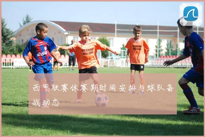 西甲联赛休赛期时间安排与球队备战动态