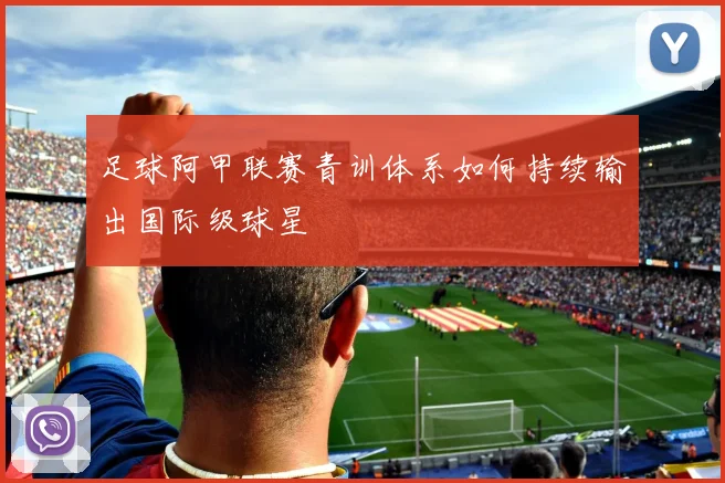 足球阿甲联赛青训体系如何持续输出国际级球星